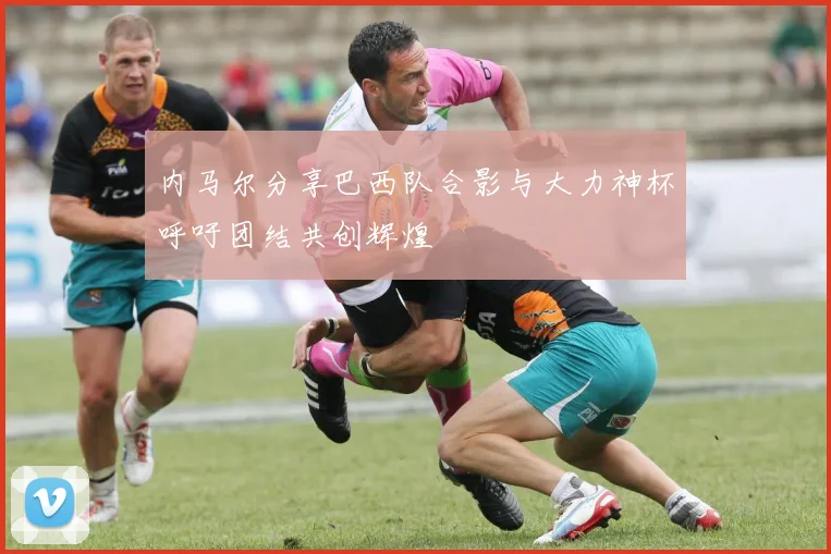 内马尔分享巴西队合影与大力神杯呼吁团结共创辉煌