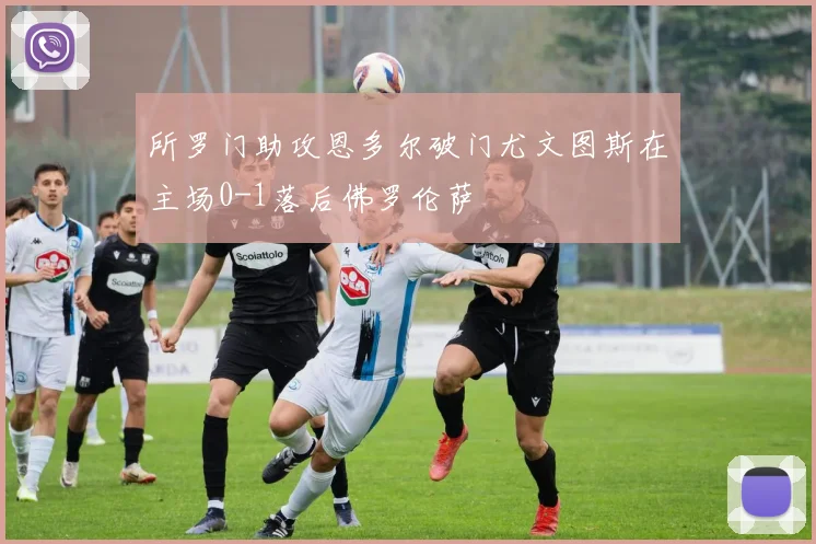 所罗门助攻恩多尔破门尤文图斯在主场0-1落后佛罗伦萨