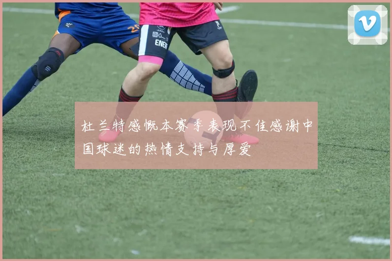 杜兰特感慨本赛季表现不佳感谢中国球迷的热情支持与厚爱