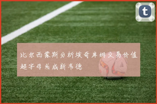 比尔西蒙斯分析埃奇库姆交易价值超字母或成新韦德