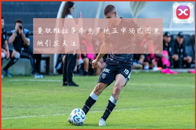 曼联维拉争夺克罗地亚中场巴图里纳引发关注