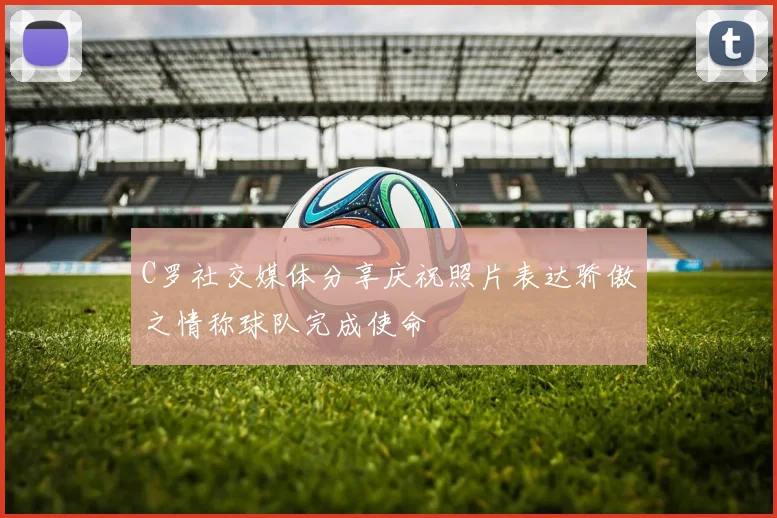 C罗社交媒体分享庆祝照片表达骄傲之情称球队完成使命