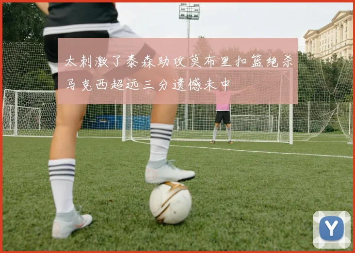 太刺激了泰森助攻莫布里扣篮绝杀马克西超远三分遗憾未中