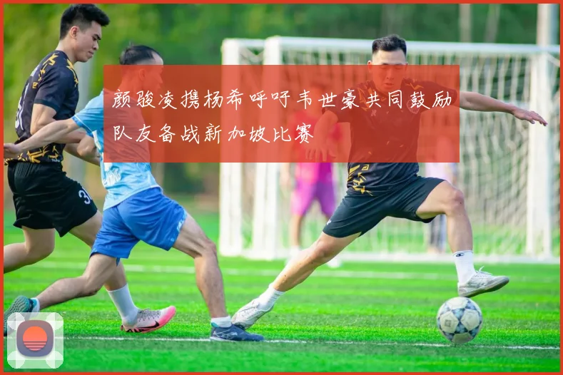 颜骏凌携杨希呼吁韦世豪共同鼓励队友备战新加坡比赛