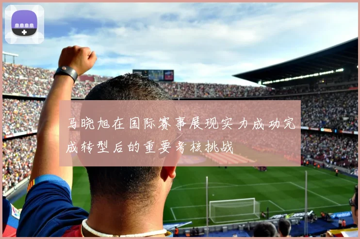 马晓旭在国际赛事展现实力成功完成转型后的重要考核挑战