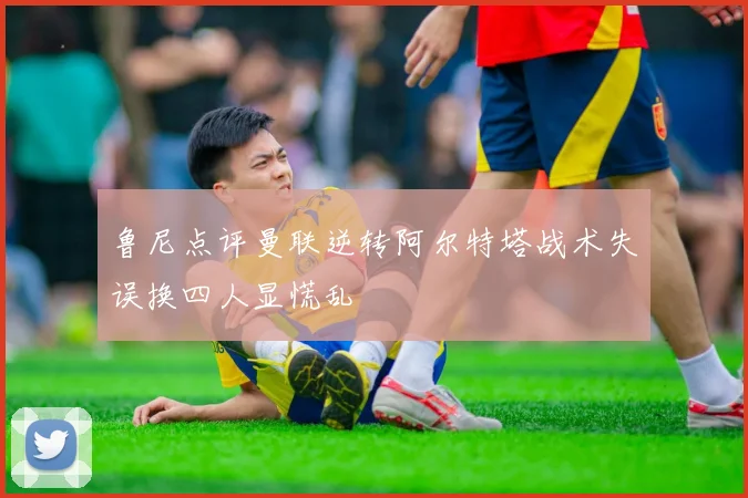 鲁尼点评曼联逆转阿尔特塔战术失误换四人显慌乱