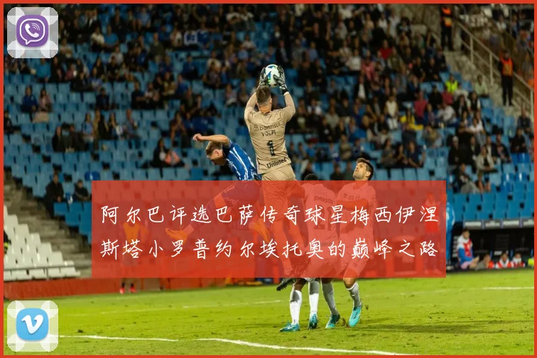 阿尔巴评选巴萨传奇球星梅西伊涅斯塔小罗普约尔埃托奥的巅峰之路